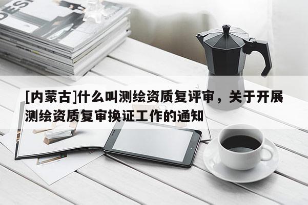[内蒙古]什么叫测绘资质复评审，关于开展测绘资质复审换证工作的通知