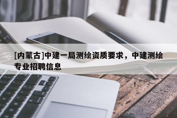 [内蒙古]中建一局测绘资质要求，中建测绘专业招聘信息