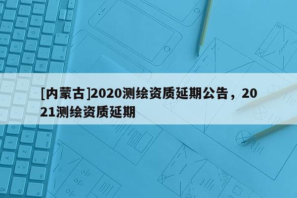 [内蒙古]2020测绘资质延期公告，2021测绘资质延期