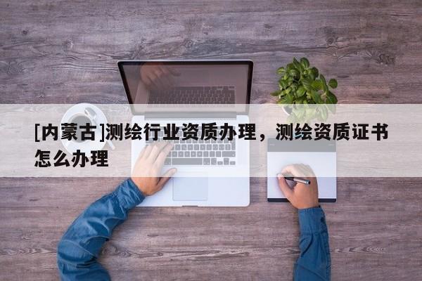 [内蒙古]测绘行业资质办理，测绘资质证书怎么办理