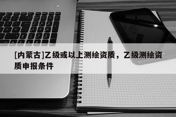 [内蒙古]乙级或以上测绘资质，乙级测绘资质申报条件