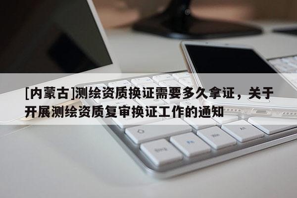 [内蒙古]测绘资质换证需要多久拿证，关于开展测绘资质复审换证工作的通知