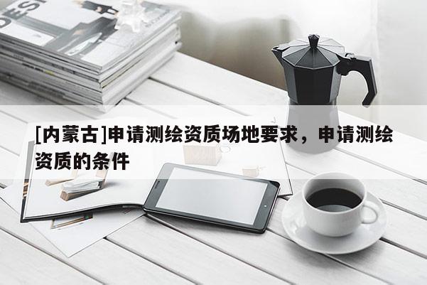 [内蒙古]申请测绘资质场地要求，申请测绘资质的条件