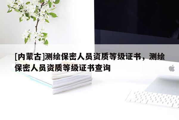 [内蒙古]测绘保密人员资质等级证书，测绘保密人员资质等级证书查询
