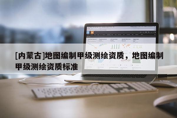 [内蒙古]地图编制甲级测绘资质，地图编制甲级测绘资质标准