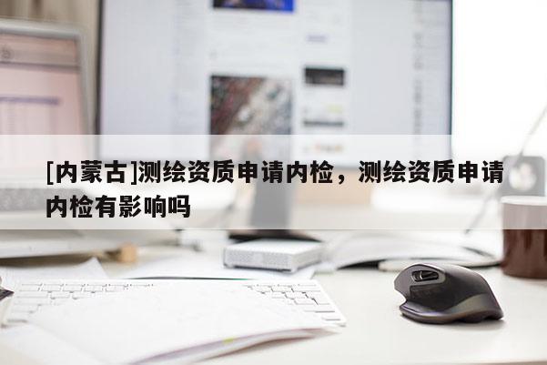 [内蒙古]测绘资质申请内检，测绘资质申请内检有影响吗
