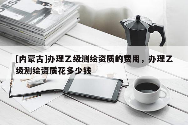 [内蒙古]办理乙级测绘资质的费用，办理乙级测绘资质花多少钱