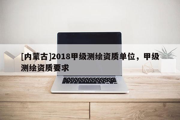 [内蒙古]2018甲级测绘资质单位，甲级测绘资质要求