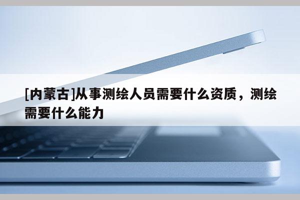 [内蒙古]从事测绘人员需要什么资质，测绘需要什么能力