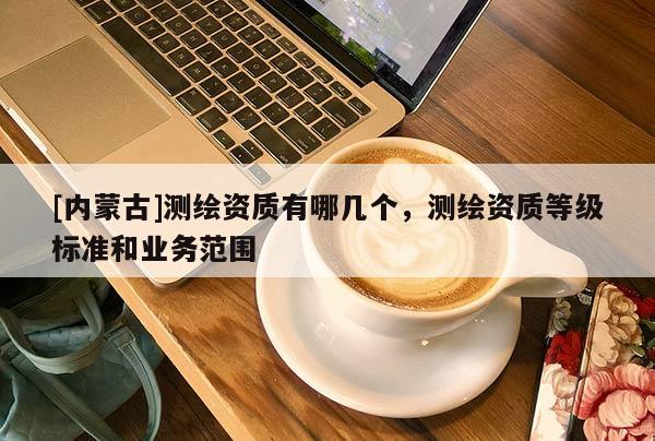 [内蒙古]测绘资质有哪几个，测绘资质等级标准和业务范围