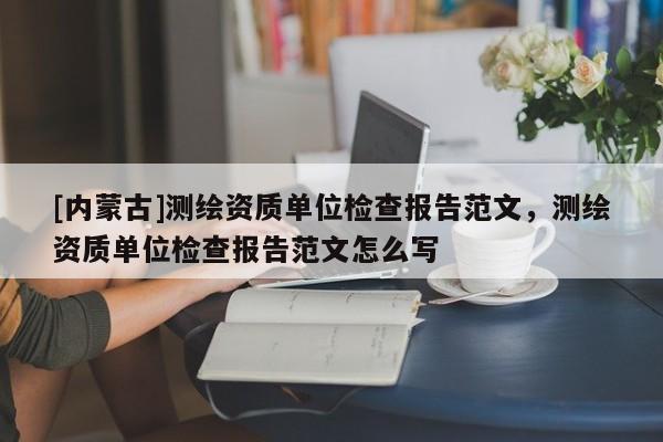 [内蒙古]测绘资质单位检查报告范文，测绘资质单位检查报告范文怎么写