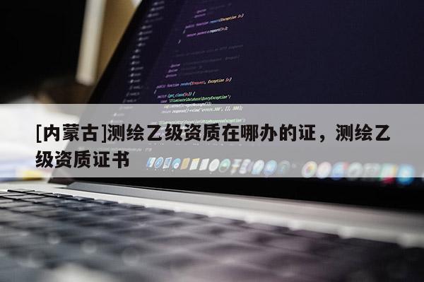 [内蒙古]测绘乙级资质在哪办的证，测绘乙级资质证书
