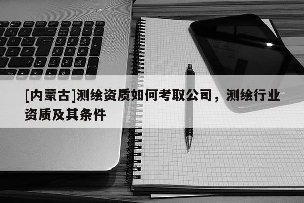 [内蒙古]测绘资质如何考取公司，测绘行业资质及其条件