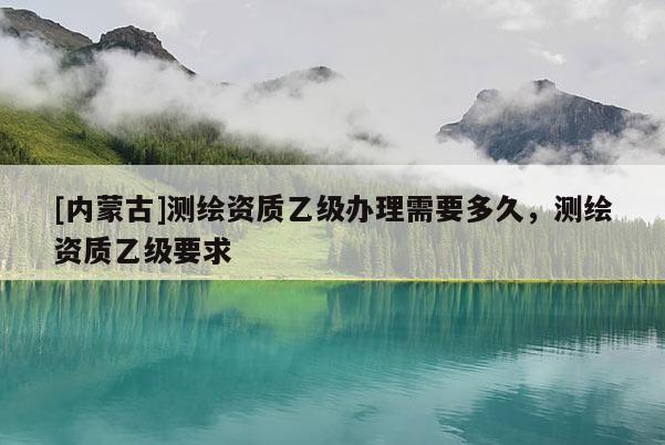 [内蒙古]测绘资质乙级办理需要多久，测绘资质乙级要求