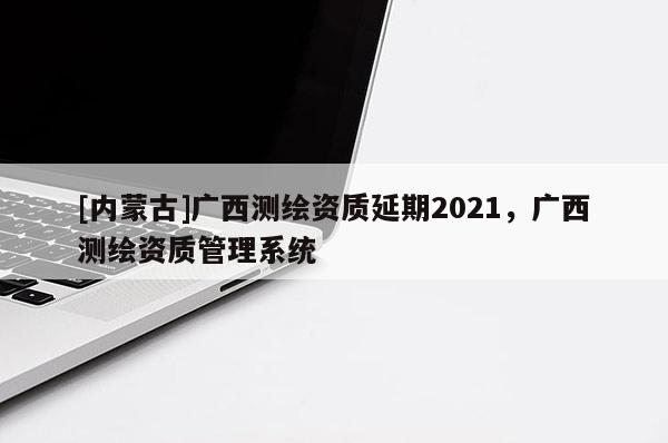 [内蒙古]广西测绘资质延期2021，广西测绘资质管理系统