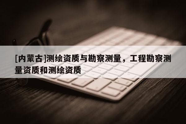[内蒙古]测绘资质与勘察测量，工程勘察测量资质和测绘资质
