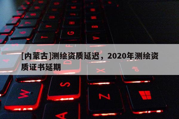 [内蒙古]测绘资质延迟，2020年测绘资质证书延期