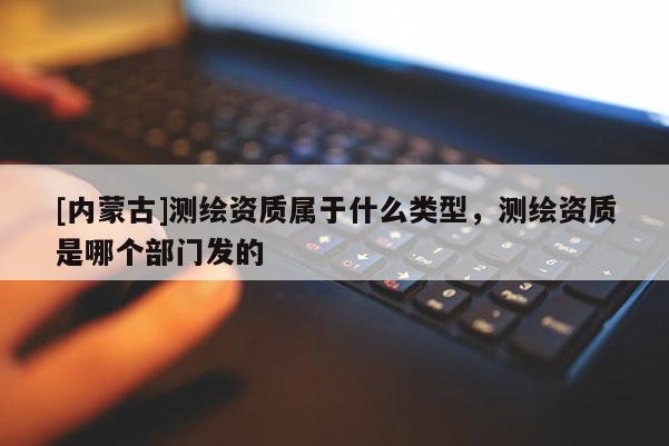 [内蒙古]测绘资质属于什么类型，测绘资质是哪个部门发的