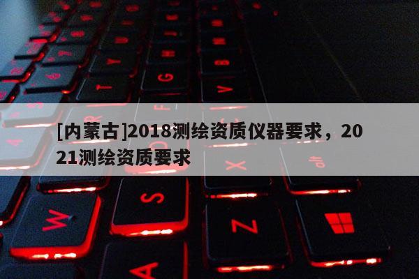 [内蒙古]2018测绘资质仪器要求，2021测绘资质要求