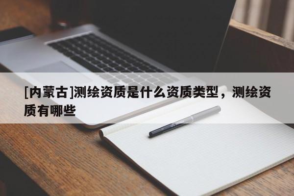 [内蒙古]测绘资质是什么资质类型，测绘资质有哪些