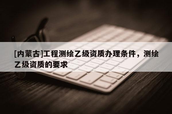 [内蒙古]工程测绘乙级资质办理条件，测绘乙级资质的要求