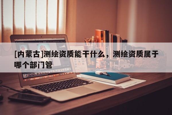 [内蒙古]测绘资质能干什么，测绘资质属于哪个部门管