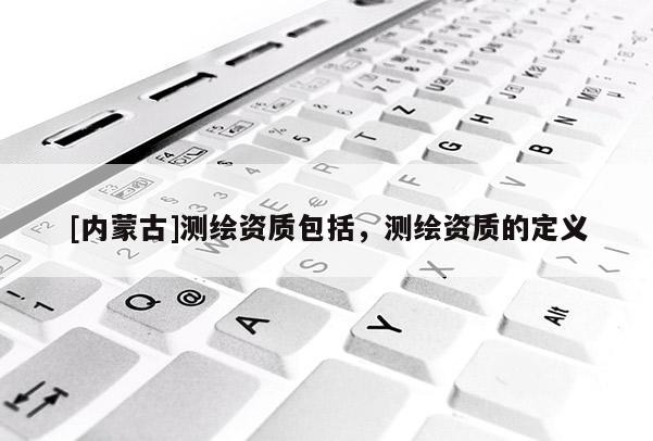 [内蒙古]测绘资质包括，测绘资质的定义