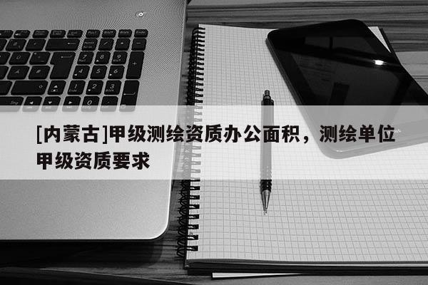 [内蒙古]甲级测绘资质办公面积，测绘单位甲级资质要求
