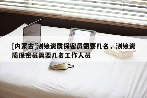 [内蒙古]测绘资质保密员需要几名，测绘资质保密员需要几名工作人员