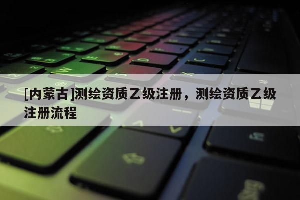 [内蒙古]测绘资质乙级注册，测绘资质乙级注册流程
