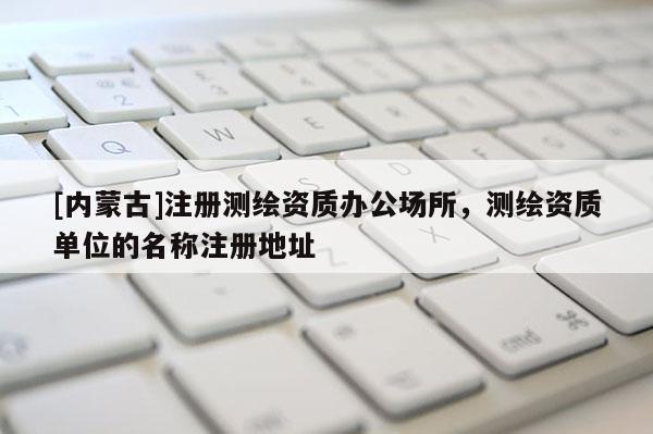 [内蒙古]注册测绘资质办公场所，测绘资质单位的名称注册地址