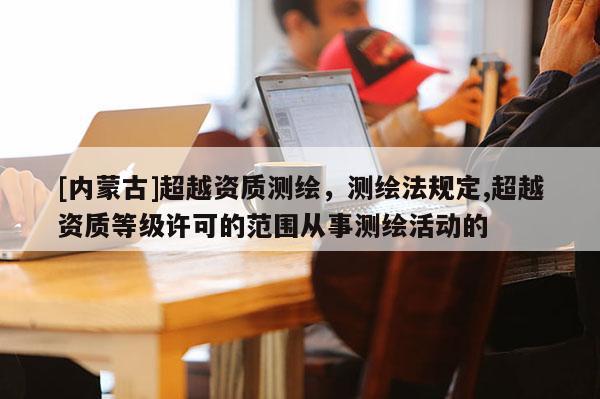 [内蒙古]超越资质测绘，测绘法规定,超越资质等级许可的范围从事测绘活动的