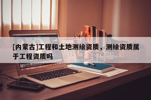 [内蒙古]工程和土地测绘资质，测绘资质属于工程资质吗