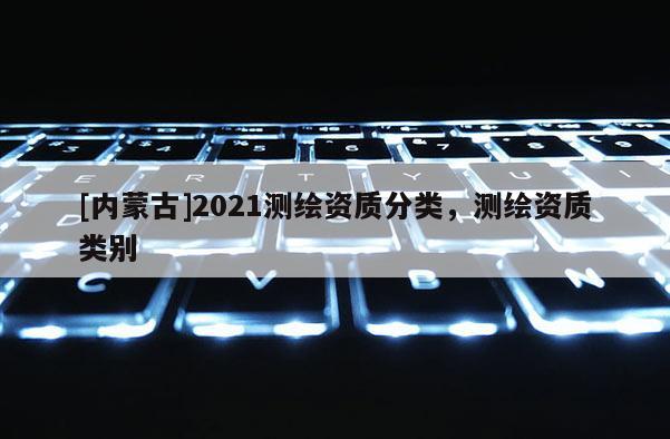 [内蒙古]2021测绘资质分类，测绘资质类别