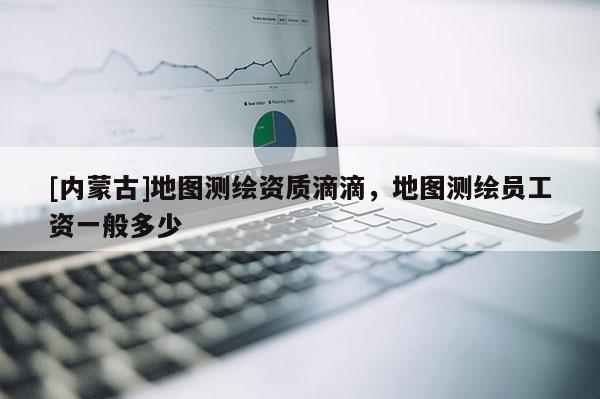 [内蒙古]地图测绘资质滴滴，地图测绘员工资一般多少
