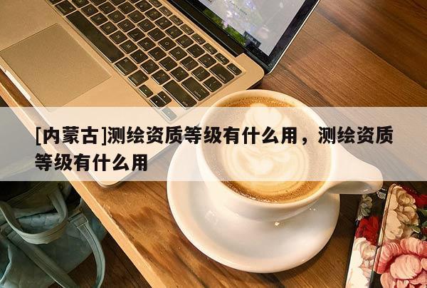 [内蒙古]测绘资质等级有什么用，测绘资质等级有什么用