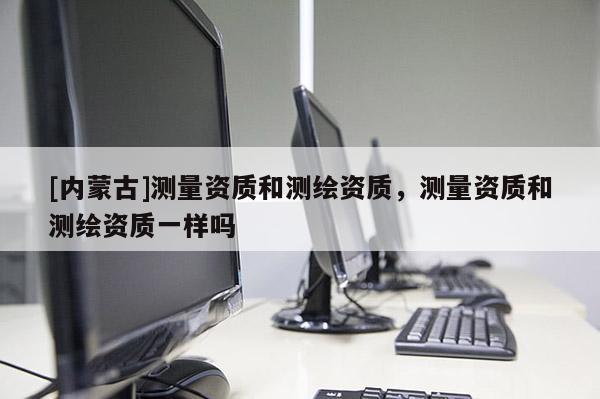 [内蒙古]测量资质和测绘资质，测量资质和测绘资质一样吗