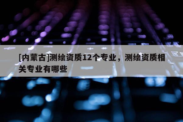 [内蒙古]测绘资质12个专业，测绘资质相关专业有哪些