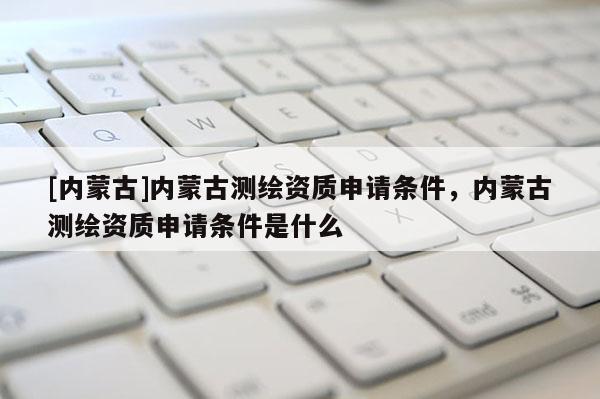 [内蒙古]内蒙古测绘资质申请条件，内蒙古测绘资质申请条件是什么