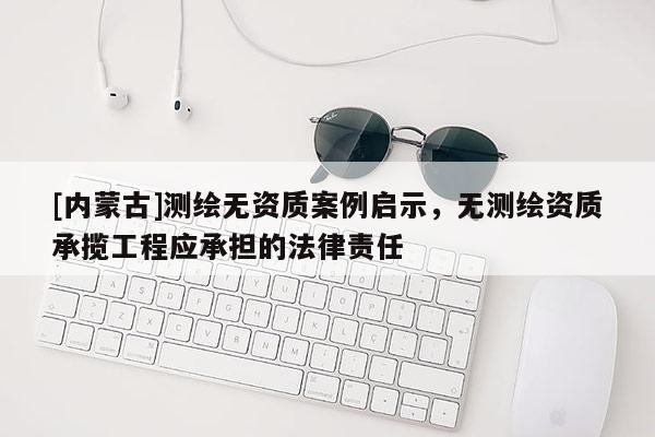 [内蒙古]测绘无资质案例启示，无测绘资质承揽工程应承担的法律责任