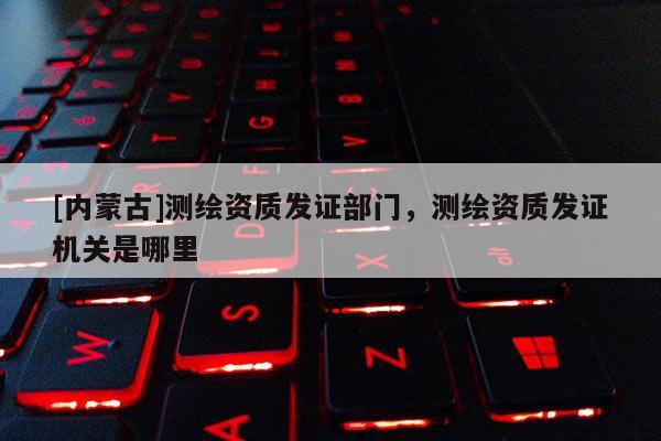 [内蒙古]测绘资质发证部门，测绘资质发证机关是哪里