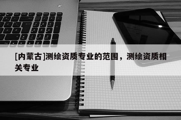 [内蒙古]测绘资质专业的范围，测绘资质相关专业