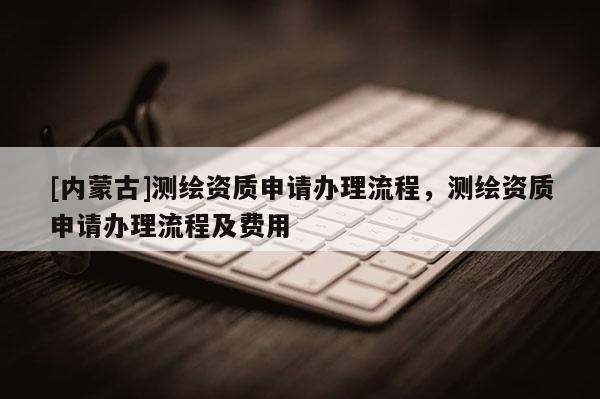 [内蒙古]测绘资质申请办理流程，测绘资质申请办理流程及费用