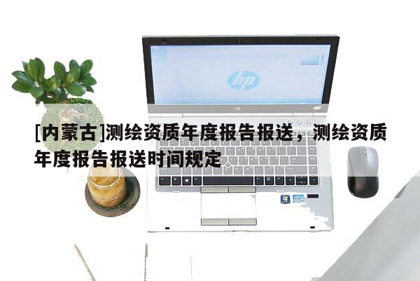 [内蒙古]测绘资质年度报告报送，测绘资质年度报告报送时间规定
