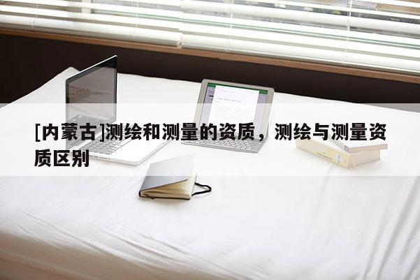 [内蒙古]测绘和测量的资质，测绘与测量资质区别