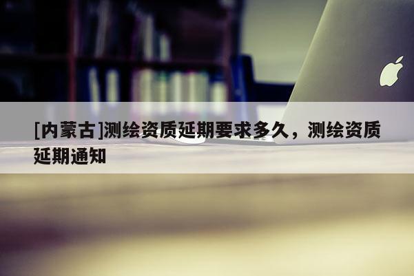 [内蒙古]测绘资质延期要求多久，测绘资质延期通知