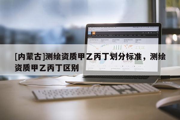 [内蒙古]测绘资质甲乙丙丁划分标准，测绘资质甲乙丙丁区别