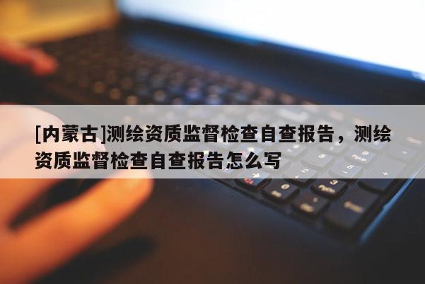 [内蒙古]测绘资质监督检查自查报告，测绘资质监督检查自查报告怎么写