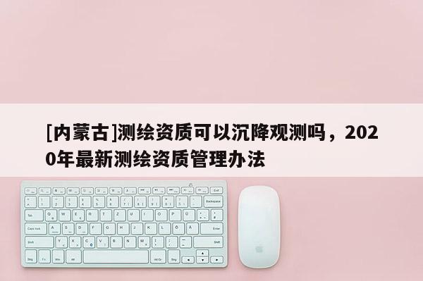 [内蒙古]测绘资质可以沉降观测吗，2020年最新测绘资质管理办法