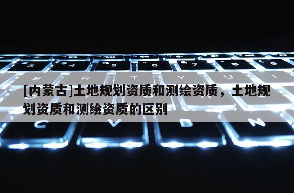 [内蒙古]土地规划资质和测绘资质，土地规划资质和测绘资质的区别